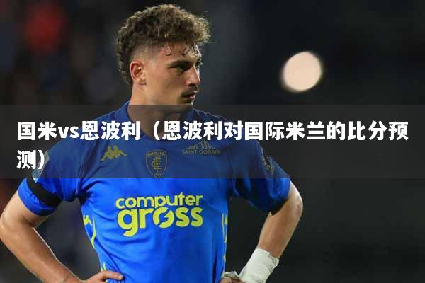 国米vs恩波利（恩波利对国际米兰的比分预测）